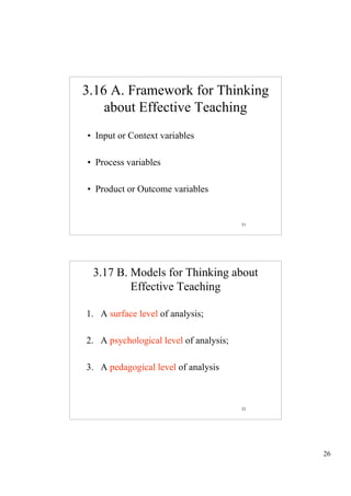 3.16 A. Framework for Thinking
    about Effective Teaching
• Input or Context variables

• Process variables

• Product or Outcome variables


                                        51




 3.17 B. Models for Thinking about
         Effective Teaching

1. A surface level of analysis;

2. A psychological level of analysis;

3. A pedagogical level of analysis



                                        52




                                             26
 