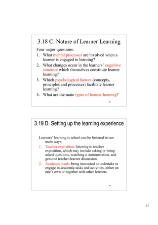 3.18 C. Nature of Learner Learning
 Four major questions:
 1. What mental processes are involved when a
    learner is engaged in learning?
 2. What changes occur in the learners’ cognitive
    structure which themselves constitute learner
    learning?
 3. Which psychological factors (concepts,
    principles and processes) facilitate learner
    learning?
 4. What are the main types of learner learning?
                                                 53




3.19 D. Setting up the learning experience

  Learners’ learning is school can be fostered in two
      main ways:
  1. Teacher exposition: listening to teacher
      exposition, which may include asking or being
      asked questions, watching a demonstration, and
      genuine teacher-learner discussion.
  2. Academic work: being instructed to undertake or
      engage in academic tasks and activities, either on
      one’s own or together with other learners.


                                                 54




                                                           27
 