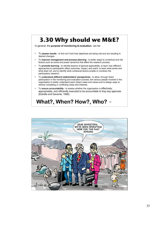 3.30 Why should we M&E?
In general, the purpose of monitoring & evaluation can be:


•   To assess results - to find out if and how objectives are being met and are resulting in
    desired changes.
•   To improve management and process planning - to better adapt to contextual and risk
    factors such as social and power dynamics that affect the research process.
•   To promote learning - to identify lessons of general applicability, to learn how different
    approaches to participation affect outcomes, impact, and reach, to learn what works and
    what does not, and to identify what contextual factors enable or constrain the
    participatory research.
•   To understand different stakeholders' perspectives - to allow, through direct
    participation in the monitoring and evaluation process, the various people involved in the
    organisation to better understand each others views and values and to design ways to
    resolve competing or conflicting views and interests.
•   To ensure accountability - to assess whether the organisation is effectively,
    appropriately, and efficiently executed to be accountable to they key agencies
    (Estrella and Gaventa, 1998).


    What?, When? How?, Who?                                                     65




      3.31 Money taken by Administration




                                                                                66




                                                                                                 33
 