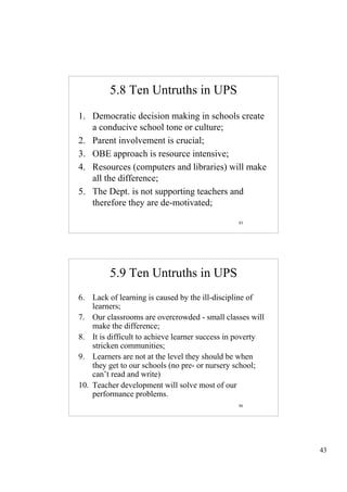 5.8 Ten Untruths in UPS
1. Democratic decision making in schools create
   a conducive school tone or culture;
2. Parent involvement is crucial;
3. OBE approach is resource intensive;
4. Resources (computers and libraries) will make
   all the difference;
5. The Dept. is not supporting teachers and
   therefore they are de-motivated;

                                                85




         5.9 Ten Untruths in UPS
6. Lack of learning is caused by the ill-discipline of
    learners;
7. Our classrooms are overcrowded - small classes will
    make the difference;
8. It is difficult to achieve learner success in poverty
    stricken communities;
9. Learners are not at the level they should be when
    they get to our schools (no pre- or nursery school;
    can’t read and write)
10. Teacher development will solve most of our
    performance problems.
                                                86




                                                           43
 