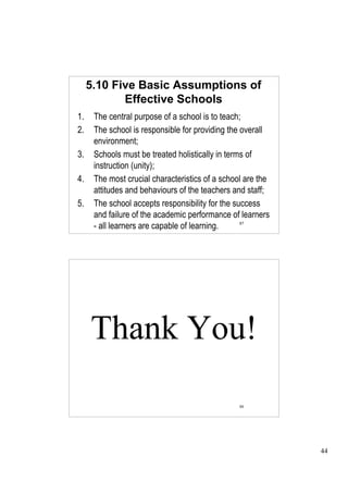 5.10 Five Basic Assumptions of
            Effective Schools
1.    The central purpose of a school is to teach;
2.    The school is responsible for providing the overall
      environment;
3.    Schools must be treated holistically in terms of
      instruction (unity);
4.    The most crucial characteristics of a school are the
      attitudes and behaviours of the teachers and staff;
5.    The school accepts responsibility for the success
      and failure of the academic performance of learners
      - all learners are capable of learning.     87




     Thank You!

                                                 88




                                                             44
 