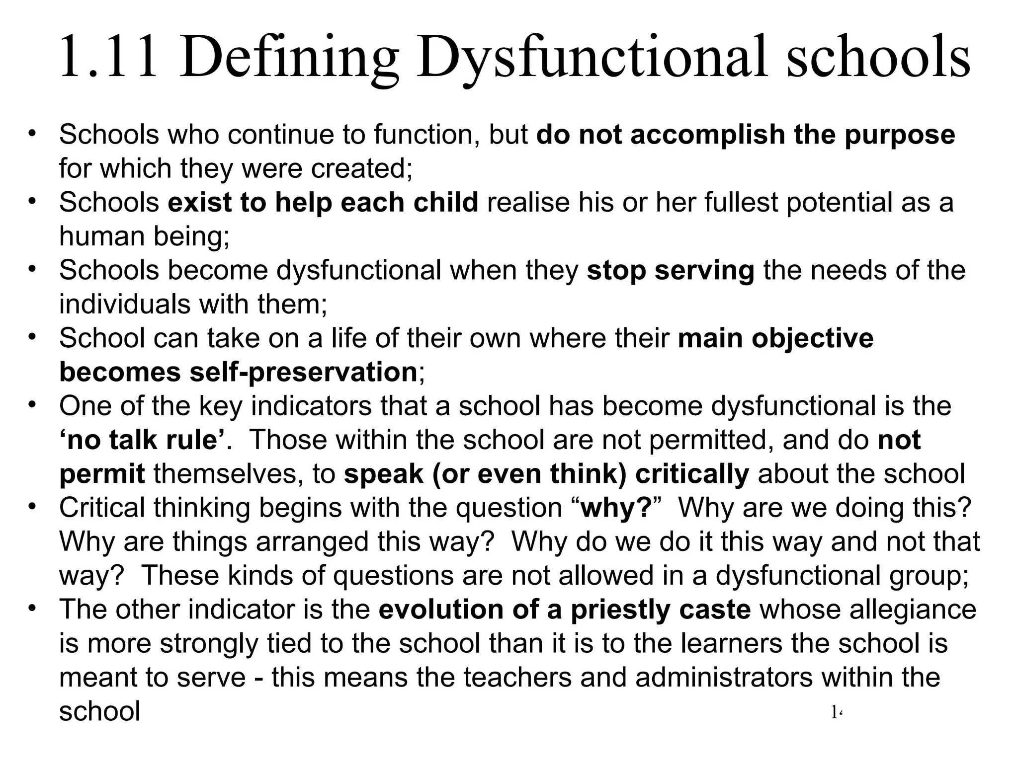 1.11 Defining Dysfunctional schools Schools who continue to function, but  do not accomplish the purpose  for which they were created; Schools  exist to help each child  realise his or her fullest potential as a human being; Schools become dysfunctional when they  stop serving  the needs of the individuals with them; School can take on a life of their own where their  main objective becomes self-preservation ; One of the key indicators that a school has become dysfunctional is the  ‘no talk rule’ .  Those within the school are not permitted, and do  not permit  themselves, to  speak (or even think) critically  about the school Critical thinking begins with the question “ why? ”  Why are we doing this?  Why are things arranged this way?  Why do we do it this way and not that way?  These kinds of questions are not allowed in a dysfunctional group; The other indicator is the  evolution of a priestly caste  whose allegiance is more strongly tied to the school than it is to the learners the school is meant to serve - this means the teachers and administrators within the school 