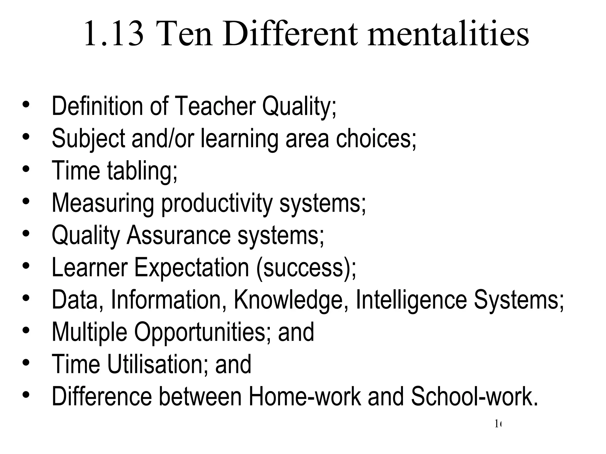 1.13 Ten Different mentalities Definition of Teacher Quality; Subject and/or learning area choices; Time tabling; Measuring productivity systems; Quality Assurance systems; Learner Expectation (success); Data, Information, Knowledge, Intelligence Systems; Multiple Opportunities; and Time Utilisation; and Difference between Home-work and School-work. 