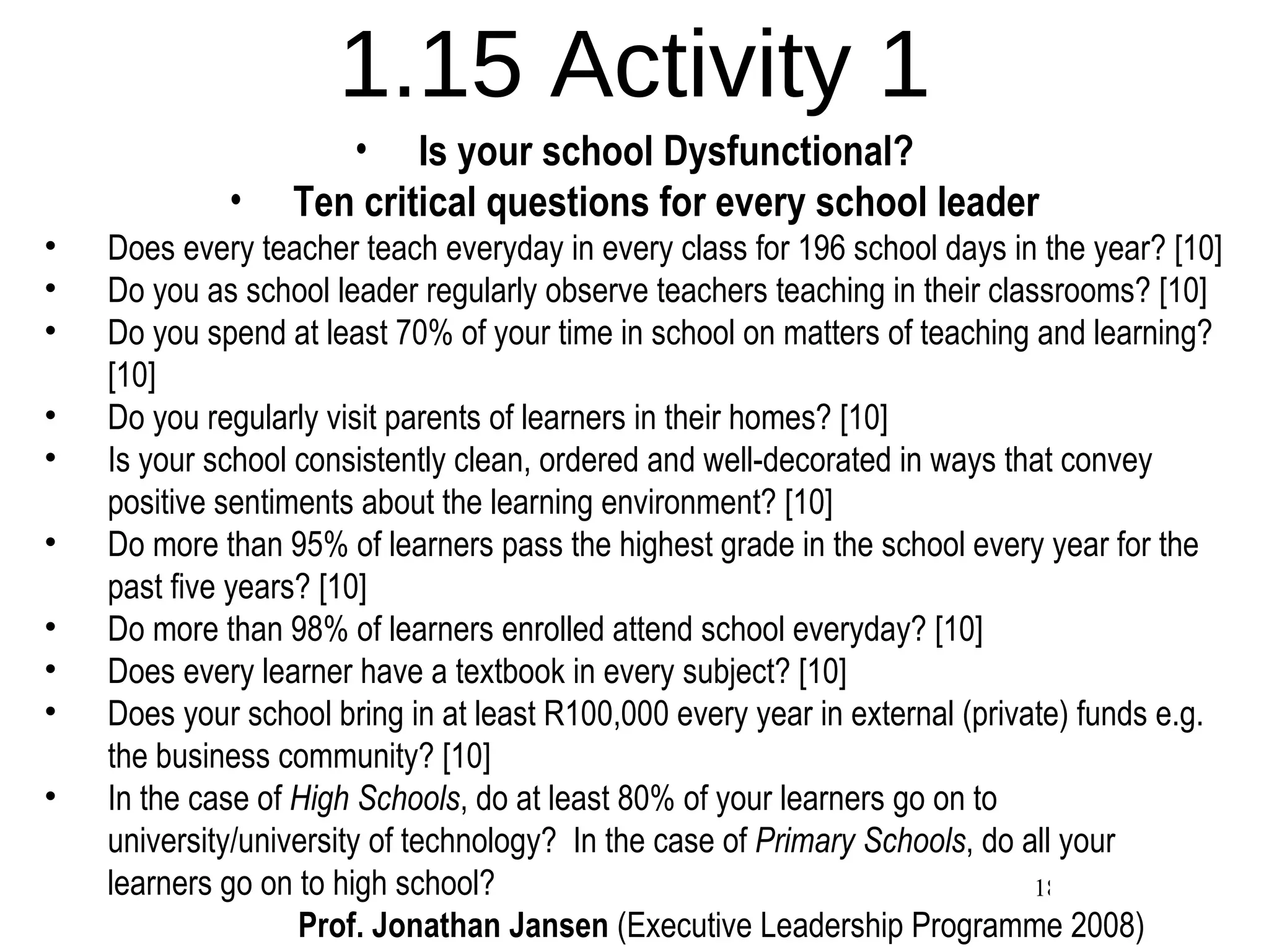 1.15 Activity 1 Is your school Dysfunctional? Ten critical questions for every school leader Does every teacher teach everyday in every class for 196 school days in the year? [10] Do you as school leader regularly observe teachers teaching in their classrooms? [10] Do you spend at least 70% of your time in school on matters of teaching and learning? [10] Do you regularly visit parents of learners in their homes? [10] Is your school consistently clean, ordered and well-decorated in ways that convey positive sentiments about the learning environment? [10] Do more than 95% of learners pass the highest grade in the school every year for the past five years? [10] Do more than 98% of learners enrolled attend school everyday? [10] Does every learner have a textbook in every subject? [10] Does your school bring in at least R100,000 every year in external (private) funds e.g. the business community? [10] In the case of  High Schools , do at least 80% of your learners go on to university/university of technology?  In the case of  Primary Schools , do all your learners go on to high school? Prof. Jonathan Jansen  (Executive Leadership Programme 2008) 