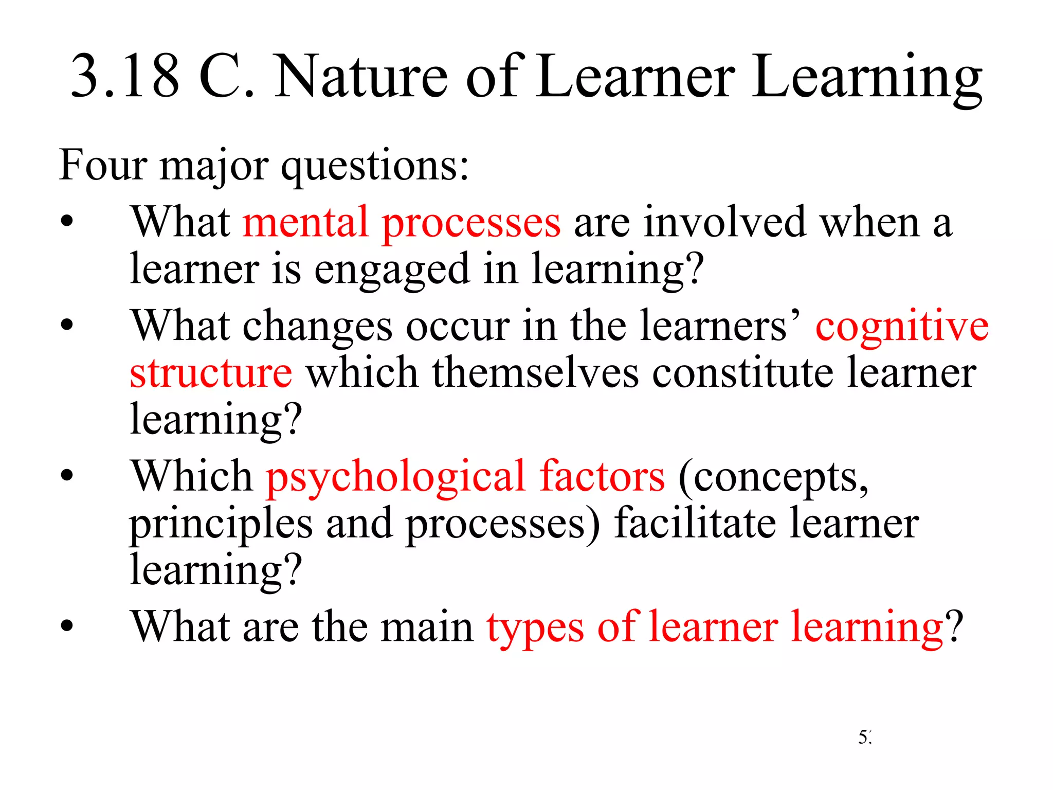 3.18 C. Nature of Learner Learning Four major questions: What  mental processes  are involved when a learner is engaged in learning? What changes occur in the learners’  cognitive structure  which themselves constitute learner learning? Which  psychological factors  (concepts, principles and processes) facilitate learner learning? What are the main  types of learner learning ? 