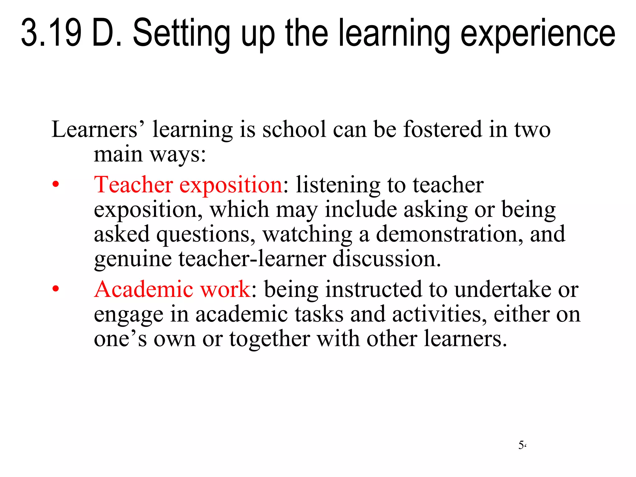 3.19 D. Setting up the learning experience Learners’ learning is school can be fostered in two main ways: Teacher exposition : listening to teacher exposition, which may include asking or being asked questions, watching a demonstration, and genuine teacher-learner discussion. Academic work : being instructed to undertake or engage in academic tasks and activities, either on one’s own or together with other learners. 
