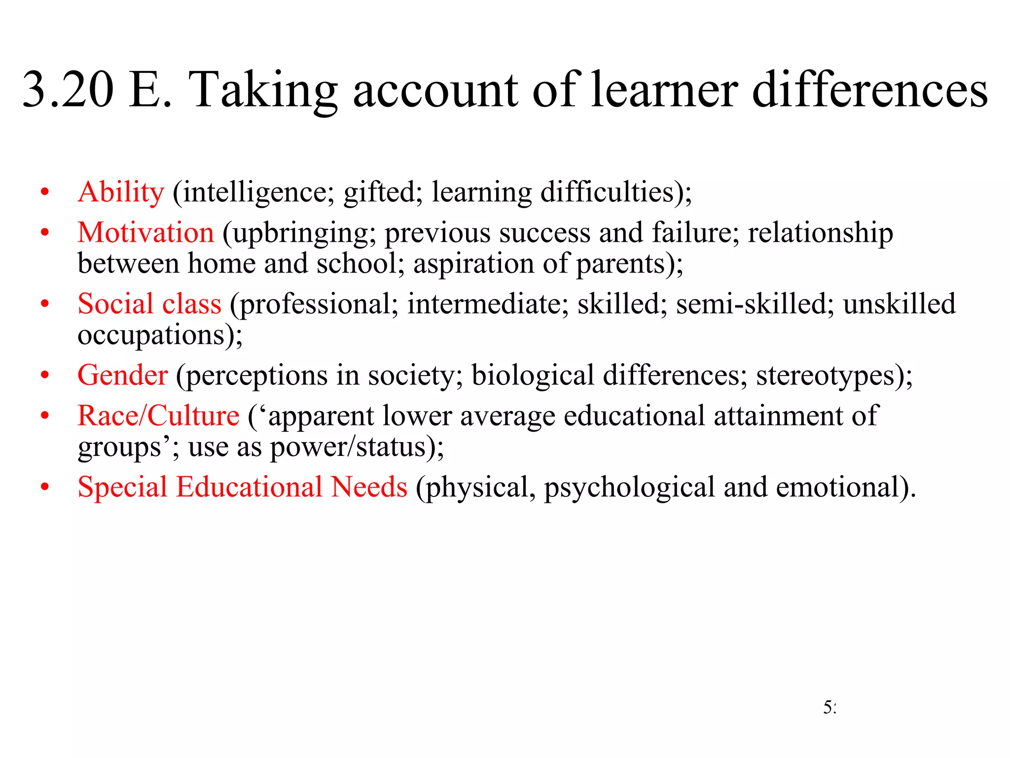 3.20 E. Taking account of learner differences Ability  (intelligence; gifted; learning difficulties); Motivation  (upbringing; previous success and failure; relationship between home and school; aspiration of parents); Social class  (professional; intermediate; skilled; semi-skilled; unskilled occupations); Gender  (perceptions in society; biological differences; stereotypes); Race/Culture  (‘apparent lower average educational attainment of groups’; use as power/status); Special Educational Needs  (physical, psychological and emotional). 