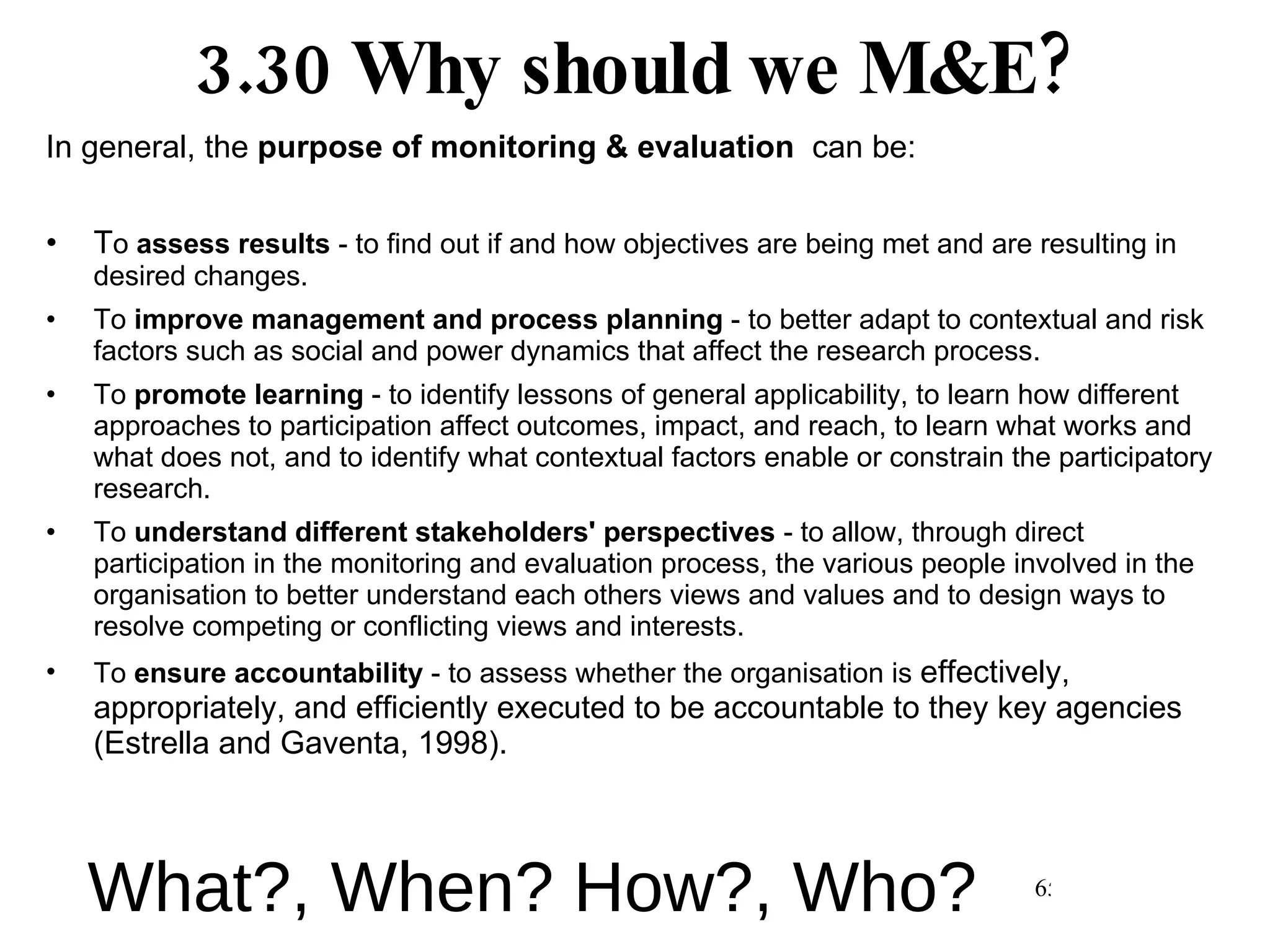 3.30 Why should we M&E? In general, the  purpose of monitoring & evaluation   can be: T o  assess results  - to find out if and how objectives are being met and are resulting in desired changes.  To  improve management and process planning  - to better adapt to contextual and risk factors such as social and power dynamics that affect the research process.  To  promote learning  - to identify lessons of general applicability, to learn how different approaches to participation affect outcomes, impact, and reach, to learn what works and what does not, and to identify what contextual factors enable or constrain the participatory research.  To  understand different stakeholders' perspectives  - to allow, through direct participation in the monitoring and evaluation process, the various people involved in the organisation to better understand each others views and values and to design ways to resolve competing or conflicting views and interests.  To  ensure accountability  - to assess whether the organisation is  effectively, appropriately, and efficiently executed to be accountable to they key agencies (Estrella and Gaventa, 1998). What?, When? How?, Who? 