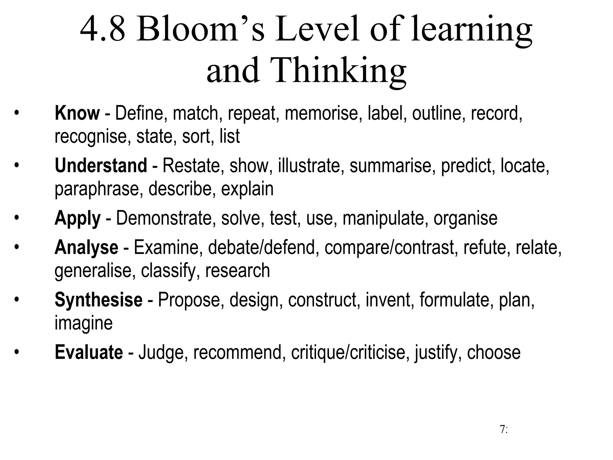 4.8 Bloom’s Level of learning and Thinking Know  - Define, match, repeat, memorise, label, outline, record, recognise, state, sort, list Understand  - Restate, show, illustrate, summarise, predict, locate, paraphrase, describe, explain Apply  - Demonstrate, solve, test, use, manipulate, organise Analyse  - Examine, debate/defend, compare/contrast, refute, relate, generalise, classify, research Synthesise  - Propose, design, construct, invent, formulate, plan, imagine Evaluate  - Judge, recommend, critique/criticise, justify, choose 