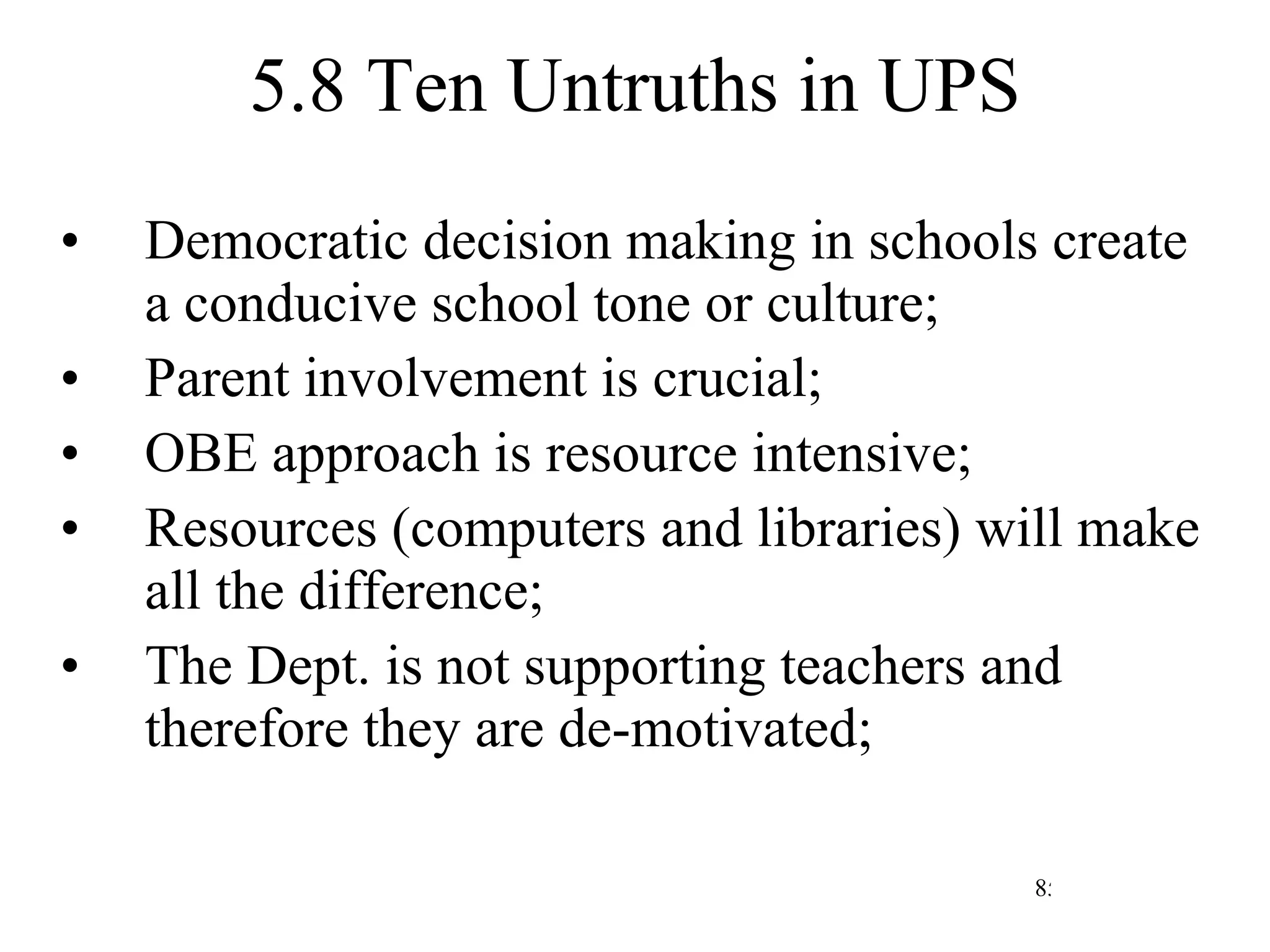 5.8 Ten Untruths in UPS Democratic decision making in schools create a conducive school tone or culture; Parent involvement is crucial; OBE approach is resource intensive; Resources (computers and libraries) will make all the difference; The Dept. is not supporting teachers and therefore they are de-motivated; 
