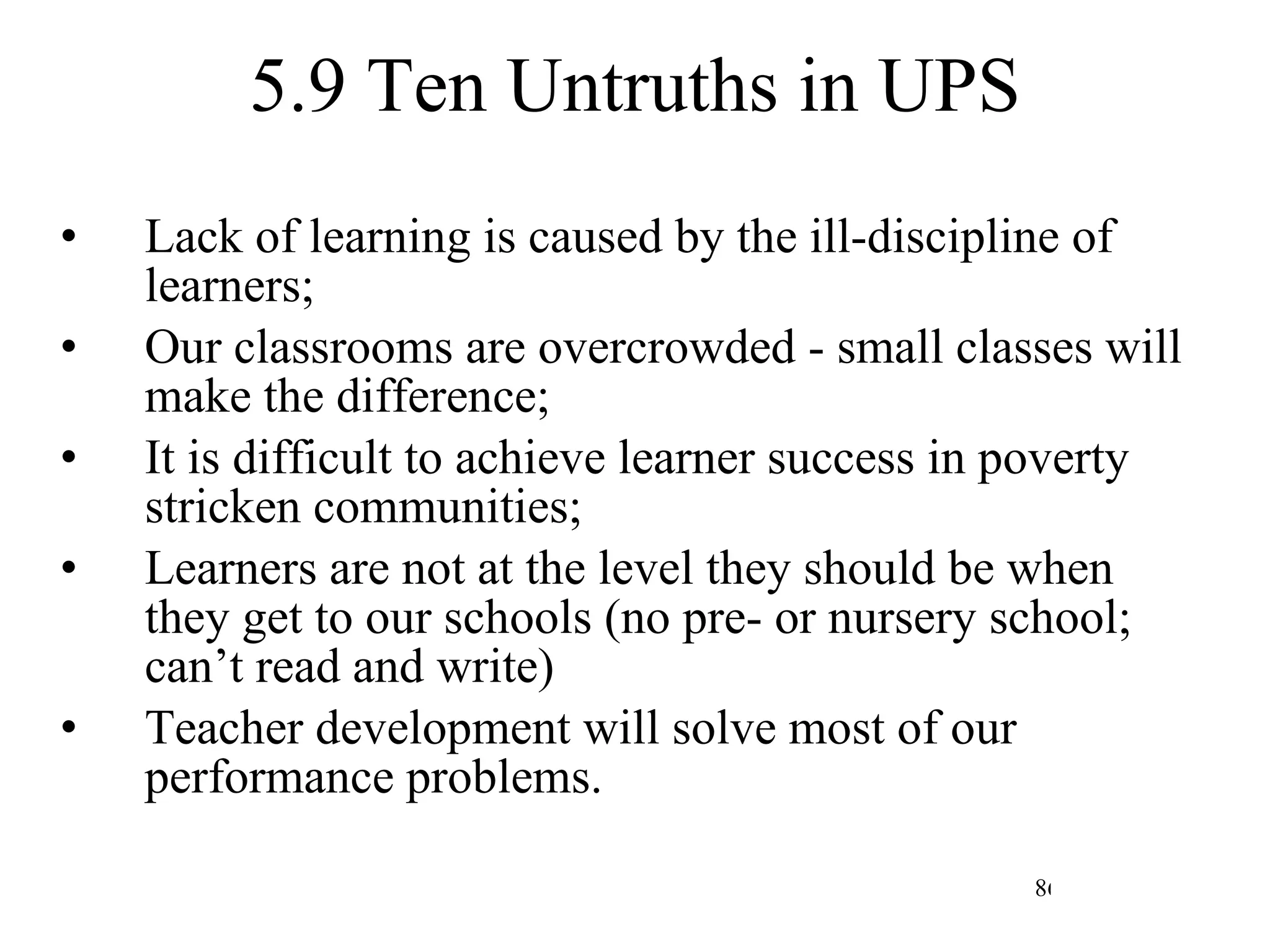 5.9 Ten Untruths in UPS Lack of learning is caused by the ill-discipline of learners; Our classrooms are overcrowded - small classes will make the difference; It is difficult to achieve learner success in poverty stricken communities; Learners are not at the level they should be when they get to our schools (no pre- or nursery school; can’t read and write) Teacher development will solve most of our performance problems. 