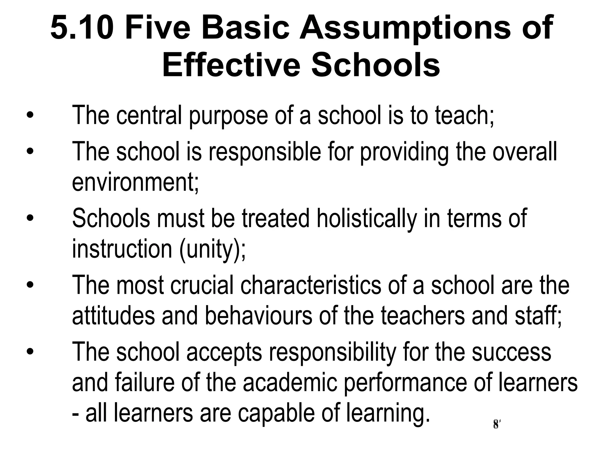 5.10 Five Basic Assumptions of Effective Schools The central purpose of a school is to teach; The school is responsible for providing the overall environment; Schools must be treated holistically in terms of instruction (unity); The most crucial characteristics of a school are the attitudes and behaviours of the teachers and staff; The school accepts responsibility for the success and failure of the academic performance of learners - all learners are capable of learning. 