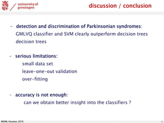 WSOM, Houston, 2016 19
discussion / conclusion
- detection and discrimination of Parkinsonian syndromes:
GMLVQ classifier and SVM clearly outperform decision trees
decision trees
- serious limitations:
small data set
leave-one-out validation
over-fitting
- accuracy is not enough:
can we obtain better insight into the classifiers ?
 
