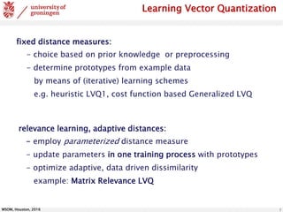 WSOM, Houston, 2016 5
fixed distance measures:
- choice based on prior knowledge or preprocessing
- determine prototypes from example data
by means of (iterative) learning schemes
e.g. heuristic LVQ1, cost function based Generalized LVQ
relevance learning, adaptive distances:
- employ parameterized distance measure
- update parameters in one training process with prototypes
- optimize adaptive, data driven dissimilarity
example: Matrix Relevance LVQ
Learning Vector Quantization
 