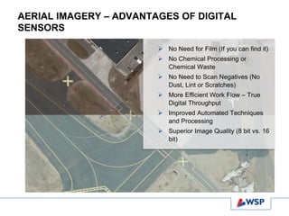 AERIAL IMAGERY – ADVANTAGES OF DIGITAL
SENSORS
 No Need for Film (If you can find it)
 No Chemical Processing or
Chemical Waste
 No Need to Scan Negatives (No
Dust, Lint or Scratches)
 More Efficient Work Flow – True
Digital Throughput
 Improved Automated Techniques
and Processing
 Superior Image Quality (8 bit vs. 16
bit)
 