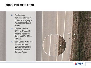 GROUND CONTROL
 Establishes
Reference System
to tie the Imagery to
Project Coordinate
System
 Targets (Paints
“X”’s) or Photo ID
(Visible Features
Such as CBs, MHs
& Poles)
 Can Utilize Airborne
GPS to Reduce
Number of Control
Points or Control
Remote Areas
 