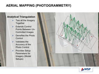 AERIAL MAPPING (PHOTOGRAMMETRY)
Analytical Triangulation
 Ties all the Imagery
Together
 Extends Control
Points Between Un-
Controlled Images
 Densifies the Photo
Control
 Validates the
Accuracy of the
Photo Control
 Provides Setup
Parameters for
Imagery (Model
Setups)
 