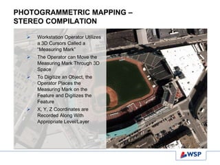 PHOTOGRAMMETRIC MAPPING –
STEREO COMPILATION
 Workstation Operator Utilizes
a 3D Cursors Called a
“Measuring Mark”
 The Operator can Move the
Measuring Mark Through 3D
Space
 To Digitize an Object, the
Operator Places the
Measuring Mark on the
Feature and Digitizes the
Feature
 X, Y, Z Coordinates are
Recorded Along With
Appropriate Level/Layer
 
