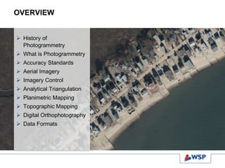 OVERVIEW
 History of
Photogrammetry
 What is Photogrammetry
 Accuracy Standards
 Aerial Imagery
 Imagery Control
 Analytical Triangulation
 Planimetric Mapping
 Topographic Mapping
 Digital Orthophotography
 Data Formats
 