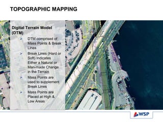 TOPOGRAPHIC MAPPING
Digital Terrain Model
(DTM)
 DTM comprised of
Mass Points & Break
Lines
 Break Lines (Hard or
Soft) Indicates
Either a Natural or
Man-made Change
in the Terrain
 Mass Points are
used to supplement
Break Lines
 Mass Points are
Placed at High &
Low Areas
 