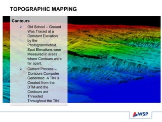 TOPOGRAPHIC MAPPING
Contours
 Old School – Ground
Was Traced at a
Constant Elevation
by the
Photogrammetrist.
Spot Elevations were
Measured in areas
where Contours were
far apart.
 Current Process –
Contours Computer
Generated. A TIN is
Created from the
DTM and the
Contours are
Threaded
Throughout the TIN
 