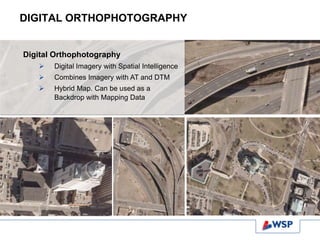 DIGITAL ORTHOPHOTOGRAPHY
Digital Orthophotography
 Digital Imagery with Spatial Intelligence
 Combines Imagery with AT and DTM
 Hybrid Map. Can be used as a
Backdrop with Mapping Data
 
