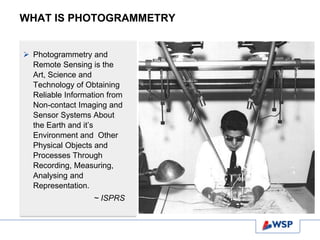 WHAT IS PHOTOGRAMMETRY
 Photogrammetry and
Remote Sensing is the
Art, Science and
Technology of Obtaining
Reliable Information from
Non-contact Imaging and
Sensor Systems About
the Earth and it’s
Environment and Other
Physical Objects and
Processes Through
Recording, Measuring,
Analysing and
Representation.
~ ISPRS
 