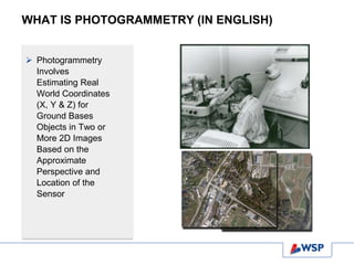 WHAT IS PHOTOGRAMMETRY (IN ENGLISH)
 Photogrammetry
Involves
Estimating Real
World Coordinates
(X, Y & Z) for
Ground Bases
Objects in Two or
More 2D Images
Based on the
Approximate
Perspective and
Location of the
Sensor
 