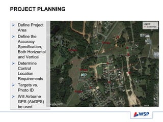 PROJECT PLANNING
 Define Project
Area
 Define the
Accuracy
Specification,
Both Horizontal
and Vertical
 Determine
Control
Location
Requirements
 Targets vs.
Photo ID
 Will Airborne
GPS (AbGPS)
be used
 