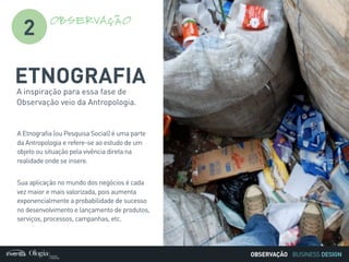 BUSINESS DESIGN
A inspiração para essa fase de
Observação veio da Antropologia.
A Etnografia (ou Pesquisa Social) é uma parte
da Antropologia e refere-se ao estudo de um
objeto ou situação pela vivência direta na
realidade onde se insere.
Sua aplicação no mundo dos negócios é cada
vez maior e mais valorizada, pois aumenta
exponencialmente a probabilidade de sucesso
no desenvolvimento e lançamento de produtos,
serviços, processos, campanhas, etc.
2
OBSERVAÇÃO
ETNOGRAFIA
OBSERVAÇÃO
 