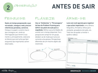 BUSINESS DESIGN
ANTES DE SAIR
Gaste um tempo pesquisando o que
vai estudar, navegue a web, procure
referências paralelas, converse.
Coloque no papel o cenário macro
que conseguiu ver, anote as
interrogações que vierem à sua
mente e, principalmente, selecione
os fatores que você acha que (por
enquanto) são importantes serem
observados.
PESQUISE
Leve com você aparato para registrar
o que achar importante: uma câmera
fotográfica, filmadora, folhas para
anotação, gravadores de áudio, etc.
Tudo isso vai ajudar a montar o
quebra-cabeça.
ARME-SE
Use os “Ambientes” e “Personagens”
da fase de Problem Framing para
definir seu plano de ação para a
expedição. Defina suas prioridades de
acordo com o tempo disponível. Se a
pesquisa de campo for em grupo,
dividam-se de modo que nunca vá
somente uma pessoa. Perspectivas
diferentes de um mesmo objeto são
essenciais.
PLANEJE
2
OBSERVAÇÃO
OBSERVAÇÃO
 