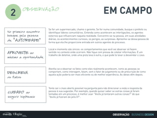 BUSINESS DESIGN
No primeiro encontro
busque pela pessoa
de “AUTORIDADE”
Se for um supermercado, chame o gerente. Se for numa comunidade, busque o prefeito ou
identifique líderes comunitários. Entenda como acontecem as interligações, os agentes
externos que influenciam naquela realidade. Concentre-se na pessoa, em suas atividades
diárias, os acontecimentos curiosos, os perigos, as surpresas. Aproxime-se dessa pessoa de
forma que ela lhe proporcione entrada em outros agentes do processo.
APROVEITE ao
máximo a oportunidade
Local e momento são únicos: os comportamentos que você vai observar só fazem
sentido no contexto onde ocorrem. Não fique com pressa de coletar informações. É um
trabalho de detetive, onde uma pista leva à outra, e que pode te levar a desvendar o caso.
DESCREVA
os fatos
Atenha-se a observar os fatos como eles realmente acontecem, como as pessoas se
comportam, como interagem, falam, sem o fator de julgamento ou de prescrição de como
aquela ação poderia ser mais eficiente ou de melhor experiência. As ideias vêm depois.
CUIDADO ao
sugerir hipóteses
Tente ser o mais aberto possível na pergunta para não direcionar a visão e resposta da
pessoa à sua sugestão. Por exemplo, quando quiser saber se outras coisas já foram
tentadas em um processo, é melhor usar “Vocês já tentaram outras coisas?” do que
“Vocês já fizeram do jeito X?”.
EM CAMPOOBSERVAÇÃO
2
OBSERVAÇÃO
 