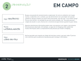 BUSINESS DESIGN
EM CAMPOOBSERVAÇÃO
2
seja NEUTRO(A)
Busque uma posição de isenção durante a exploração. Se insira no ambiente com roupas
neutras, condizentes com o contexto, que não demonstrem nem autoridade nem posição
subalterna. Busque empatia com quem está conversando, mas não seja “o seu melhor amigo”.
Procure não interferir na realidade do que está sendo estudado, não “faça pelas pessoas”:
o objeto de estudo é o outro. Você vai ter o momento de experimentar quando for gerar ideias.
Pense
LATERALMENTE
Algumas valiosíssimas informações podem estar com pessoas e em lugares teoricamente
fora do processo observado. Um exemplo: os vigias de um shopping center podem dar
muitas informações sobre o comportamento das pessoas que visitam o shopping.
Seja
CARA-DE-PAU
Você vai perceber que ninguém vai chegar até você para contar o que quer saber. É preciso
criar caminhos para se aproximar das pessoas para conseguir informações.
OBSERVAÇÃO
 