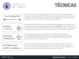 BUSINESS DESIGN
4
GERAÇÃO
DE IDEIAS
Antes de começar, faça um alongamento dos músculos mentais. Um aquecimento qualquer,
para deixar a equipe mais extrovertida. Dinâmicas de grupo podem parecer cursos motivacionais,
mas ajudam a consolidar as pessoas enquanto equipe, e também a esquecer temporariamente
as preocupações como o relatório a ser acabado ou e-mails não lidos.
ALONGAMENTO
Uma boa sessão de brainstorm começa com a definição focada do problema a ser tratado. Se for
conveniente para a solução, separe o problema em categorias amplas, da mesma forma que você
fez no Info Share. As melhores definições de foco voltam-se para fora da empresa, ou seja, para uma
necessidade específica do usuário, e não para dentro, como “ser melhor do que a empresa X”.
DEFINA
O FOCO
Uma meta numérica desafia as pessoas antes e durante a sessão: ‘Vamos ter X idéias em
uma hora’. Numerar as ideias geradas cria o senso de evolução e motiva as pessoas a
pensarem de forma ainda mais abstrata para alcançar a meta. Em grupos experientes, 100
ideias por hora indica uma sessão boa e fluida. Estabeleça a sua meta.
ESTABELEÇA
META NUMÉRICA
Não critique ou debata ideias. Isso pode esgotar a energia da sessão bem depressa.
Desvieas críticas sem afastar os críticos. Para isso crie regras que quebrem essas atitudes,
como ‘PENSE EM IDEIAS MALUCAS’, ‘SEJA VISUAL’, ‘VÁ ATRÁS DE QUANTIDADE’. Deixe-as
sempre à vista de todos, em letras garrafais.
REGRAS
DIVERTIDAS
TÉCNICAS
GERAÇÃO DE IDEIAS
 