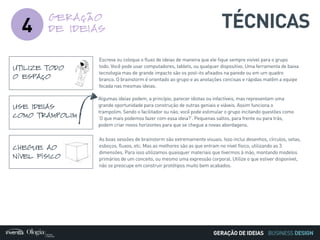 BUSINESS DESIGN
4 TÉCNICASGERAÇÃO
DE IDEIAS
UTILIZE TODO
O ESPAÇO
Escreva ou coloque o fluxo de ideias de maneira que ele fique sempre visível para o grupo
todo. Você pode usar computadores, tablets, ou qualquer dispositivo. Uma ferramenta de baixa
tecnologia mas de grande impacto são os post-its afixados na parede ou em um quadro
branco. O brainstorm é orientado ao grupo e as anotações concisas e rápidas matêm a equipe
focada nas mesmas ideias.
CHEGUE AO
NÍVEL FÍSICO
As boas sessões de brainstorm são extremamente visuais. Isso inclui desenhos, círculos, setas,
esboços, fluxos, etc. Mas as melhores são as que entram no nível físico, utilizando as 3
dimensões. Para isso utilizamos quaisquer materiais que tivermos à mão, montando modelos
primários de um conceito, ou mesmo uma expressão corporal. Utilize o que estiver disponível,
não se preocupe em construir protótipos muito bem acabados.
USE IDEIAS
COMO TRAMPOLIM
Algumas ideias podem, a princípio, parecer idiotas ou infactíveis, mas representam uma
grande oportunidade para construção de outras geniais e viáveis. Assim funciona o
trampolim. Sendo o facilitador ou não, você pode estimular o grupo incitando questões como
‘O que mais podemos fazer com essa ideia?’. Pequenas saltos, para frente ou para trás,
podem criar novos horizontes para que se chegue a novas abordagens.
GERAÇÃO DE IDEIAS
 