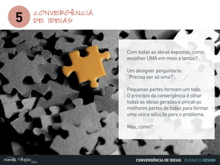 BUSINESS DESIGN
5
CONVERGÊNCIA
DE IDEIAS
CONVERGÊNCIA DE IDEIAS
Com todas as ideias expostas, como
escolher UMA em meio a tantas?
Um designer perguntaria:
“Precisa ser só uma?”.
Pequenas partes formam um todo.
O princípio da convergência é olhar
todas as ideias geradas e pinçar as
melhores partes de todas para formar
uma unica solução para o problema.
Mas, como?
 