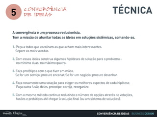 BUSINESS DESIGN
A convergência é um processo reducionista.
Tem a missão de afunilar todas as ideias em soluções sistêmicas, somando-as.
1. Peça a todos que escolham as que acham mais interessantes.
Separe as mais votadas.
2. Com essas ideias construa algumas hipóteses de solução para o problema -
no mínimo duas, no máximo quatro.
3. Faça protótipos com o que tiver em mãos.
Se for um serviço, procure encenar. Se for um negócio, procure desenhar.
4. Faça novamente uma votação para eleger os melhores aspectos de cada hipótese.
Faça outra fusão deles, prototipe, corrija, reorganize.
5. Com o mesmo método continue reduzindo o número de opções através de votações,
fusões e protótipos até chegar à solução final (ou um sistema de soluções).
5
CONVERGÊNCIA
DE IDEIAS
CONVERGÊNCIA DE IDEIAS
TÉCNICA
 