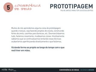 BUSINESS DESIGN
PROTOTIPAGEMFALHE ANTES PARA TER SUCESSO DEPOIS
5
CONVERGÊNCIA
DE IDEIAS
CONVERGÊNCIA DE IDEIAS
Muitos de nós aprendemos alguma coisa de prototipagem
quando crianças, seja fazendo projetos de escola, construindo
fortes de areia, casinhas para bonecas, etc. Desmanchávamos
tudo, fazíamos novamente, mudávamos coisas. Intuitivamente
sabíamos que se continuássemos tentando novas técnicas
acabaríamos aperfeiçoando drasticamente o que fazíamos.
Vá dando forma ao projeto ao longo do tempo com o que
você tiver em mãos.
 