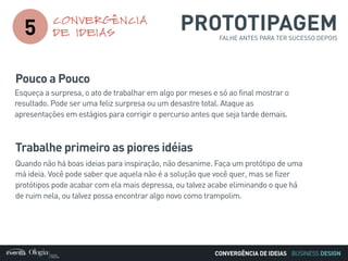 BUSINESS DESIGN
5
CONVERGÊNCIA
DE IDEIAS
CONVERGÊNCIA DE IDEIAS
Pouco a Pouco
Esqueça a surpresa, o ato de trabalhar em algo por meses e só ao final mostrar o
resultado. Pode ser uma feliz surpresa ou um desastre total. Ataque as
apresentações em estágios para corrigir o percurso antes que seja tarde demais.
Trabalhe primeiro as piores idéias
Quando não há boas ideias para inspiração, não desanime. Faça um protótipo de uma
má ideia. Você pode saber que aquela não é a solução que você quer, mas se fizer
protótipos pode acabar com ela mais depressa, ou talvez acabe eliminando o que há
de ruim nela, ou talvez possa encontrar algo novo como trampolim.
PROTOTIPAGEMFALHE ANTES PARA TER SUCESSO DEPOIS
 