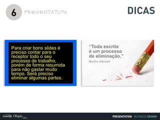 BUSINESS DESIGN
6 PRESENTATION
Para criar bons slides é
preciso contar para o
receptor todo o seu
processo de trabalho,
porém de forma resumida
para não gastar muito
tempo. Será preciso
eliminar algumas partes.
“Toda escrita
é um processo
de eliminação.”
Martha Albrand
PRESENTATION
DICAS
 