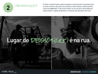 BUSINESS DESIGN
2
OBSERVAÇÃO
O maior conhecimento sobre qualquer assunto está na pessoas que
o vivem no dia-a-dia. Para ter acesso a esse valioso conhecimento,
é preciso observar. É hora de imergir na no universo do problema,
observando a cadeia produtiva e a relação das pessoas com ela.
Lugarde DESIGN(er)énarua.
OBSERVAÇÃO
 