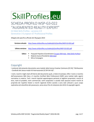 SCHEDA PROFILO WSP-G3-022
“AUGMENTED REALITY EXPERT”
G3 Web Skills Profiles - versione 2.0
Generation 3 European ICT Professional Profiles
Allegata alla specifica ufficiale del 30 giugno 2014
Versione attuale: http://www.skillprofiles.eu/stable/g3/v2/profiles/WSP-G3-022.pdf
Ultima versione: http://www.skillprofiles.eu/stable/g3/profiles/WSP-G3-022.pdf
Editor:  Pasquale Popolizio (Coordinatore Gruppo IWA Italy - Web Skills Profiles)
 Roberto Scano (Presidente IWA Italy)
 Mirco Compagno
Copyright
I contenuti del presente documento sono tutelati dalla licenza Creative Commons [CC-01] “Attribuzione
- Condividi allo stesso modo 4.0 Internazionale (CC BY-SA 4.0)”.
I nomi, marchi e loghi citati all’interno del documento quali, a titolo di esempio, CEN, il nome e marchio
dell’associazione IWA Italy e il marchio Certified Web Professional (CWP) sono tutelati dalle vigenti
normative in materia. Tutti i marchi riportati appartengono pertanto ai legittimi proprietari; marchi di
terzi, nomi di prodotti, nomi commerciali, nomi corporativi e società citati possono essere marchi di
proprietà dei rispettivi titolari o marchi registrati d’altre società e sono stati utilizzati a puro scopo
esplicativo ed a beneficio del possessore, senza alcun fine di violazione dei diritti di copyright vigenti.
Scheda profilo WSP-G3-022. “Augmented Reality Expert” (2014-06-30) pag. 1 di 7
 