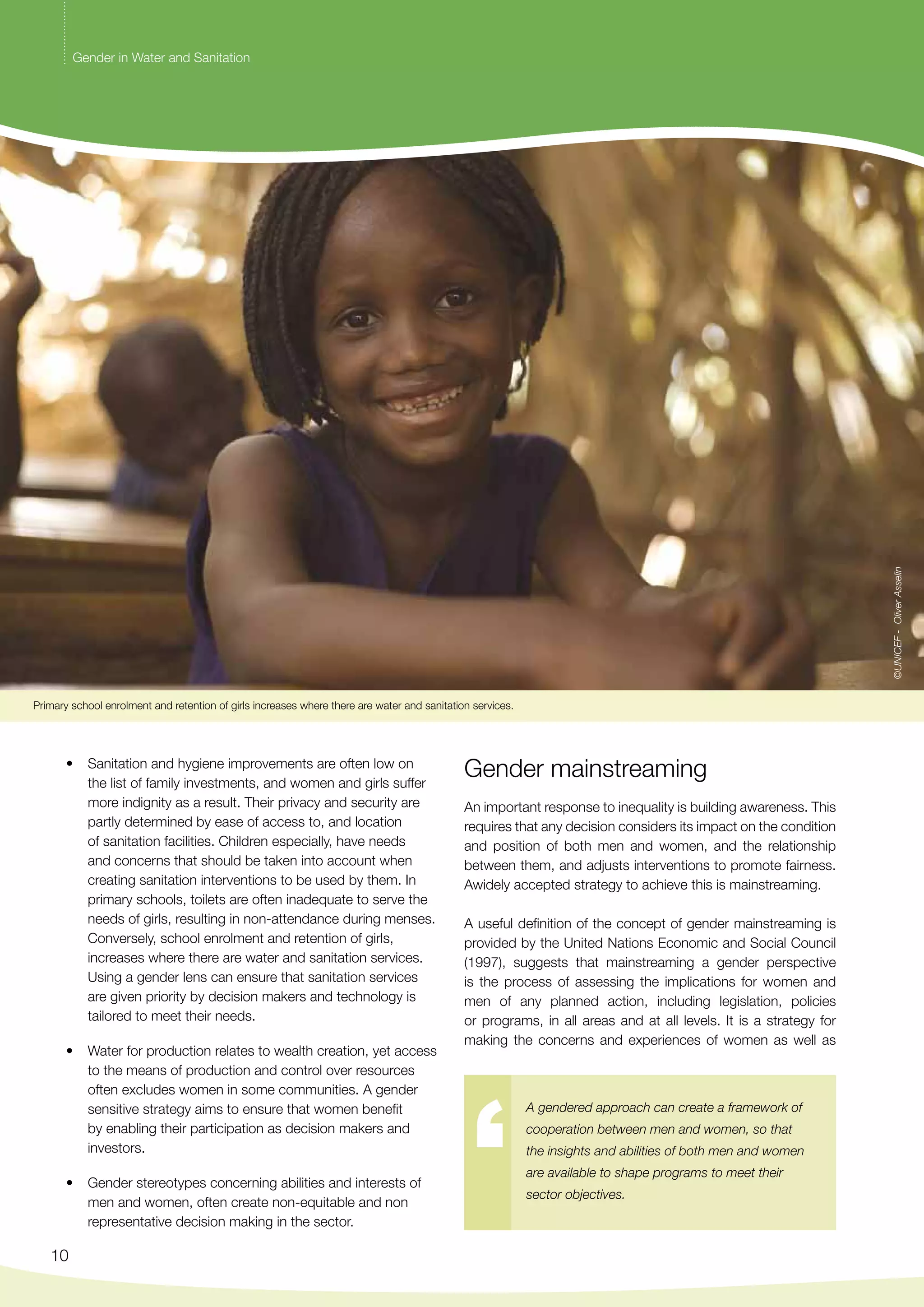 Primary school enrolment and retention of girls increases where there are water and sanitation services. 
• Sanitation and hygiene improvements are often low on 
10 
the list of family investments, and women and girls suffer 
more indignity as a result. Their privacy and security are 
partly determined by ease of access to, and location 
of sanitation facilities. Children especially, have needs 
and concerns that should be taken into account when 
creating sanitation interventions to be used by them. In 
primary schools, toilets are often inadequate to serve the 
needs of girls, resulting in non-attendance during menses. 
Conversely, school enrolment and retention of girls, 
increases where there are water and sanitation services. 
Using a gender lens can ensure that sanitation services 
are given priority by decision makers and technology is 
tailored to meet their needs. 
• Water for production relates to wealth creation, yet access 
to the means of production and control over resources 
often excludes women in some communities. A gender 
sensitive strategy aims to ensure that women benefit 
by enabling their participation as decision makers and 
investors. 
• Gender stereotypes concerning abilities and interests of 
men and women, often create non-equitable and non 
representative decision making in the sector. 
Gender mainstreaming 
An important response to inequality is building awareness. This 
requires that any decision considers its impact on the condition 
and position of both men and women, and the relationship 
between them, and adjusts interventions to promote fairness. 
Awidely accepted strategy to achieve this is mainstreaming. 
A useful definition of the concept of gender mainstreaming is 
provided by the United Nations Economic and Social Council 
(1997), suggests that mainstreaming a gender perspective 
is the process of assessing the implications for women and 
men of any planned action, including legislation, policies 
or programs, in all areas and at all levels. It is a strategy for 
making the concerns and experiences of women as well as 
A gendered approach can create a framework of 
cooperation between men and women, so that 
the insights and abilities of both men and women 
are available to shape programs to meet their 
sector objectives. 
Gender in Water and Sanitation 
©UNICEF - Oliver Asselin 
 