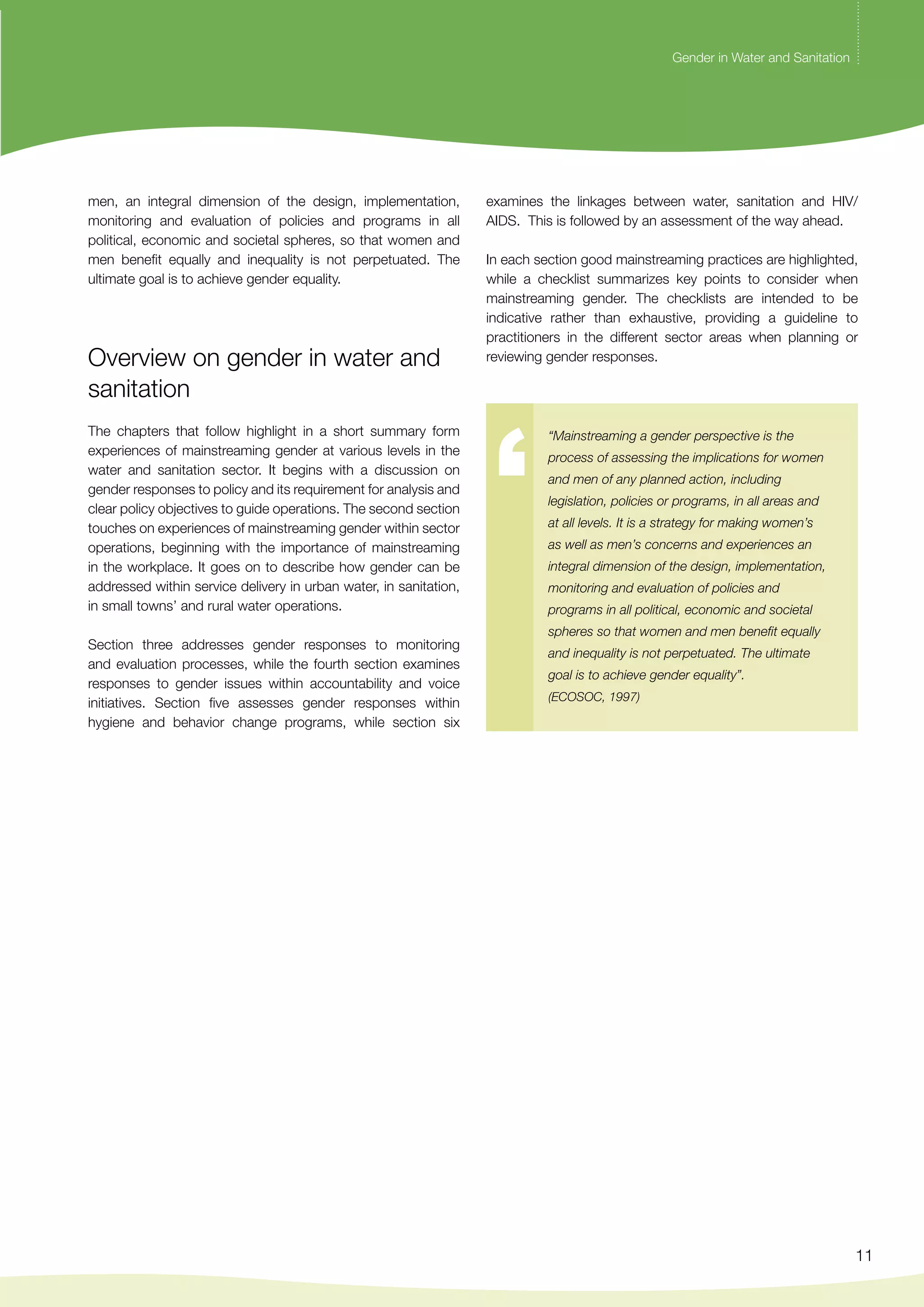 Gender in Water and Sanitation 
examines the linkages between water, sanitation and HIV/ 
AIDS. This is followed by an assessment of the way ahead. 
In each section good mainstreaming practices are highlighted, 
while a checklist summarizes key points to consider when 
mainstreaming gender. The checklists are intended to be 
indicative rather than exhaustive, providing a guideline to 
practitioners in the different sector areas when planning or 
reviewing gender responses. 
11 
men, an integral dimension of the design, implementation, 
monitoring and evaluation of policies and programs in all 
political, economic and societal spheres, so that women and 
men benefit equally and inequality is not perpetuated. The 
ultimate goal is to achieve gender equality. 
Overview on gender in water and 
sanitation 
The chapters that follow highlight in a short summary form 
experiences of mainstreaming gender at various levels in the 
water and sanitation sector. It begins with a discussion on 
gender responses to policy and its requirement for analysis and 
clear policy objectives to guide operations. The second section 
touches on experiences of mainstreaming gender within sector 
operations, beginning with the importance of mainstreaming 
in the workplace. It goes on to describe how gender can be 
addressed within service delivery in urban water, in sanitation, 
in small towns’ and rural water operations. 
Section three addresses gender responses to monitoring 
and evaluation processes, while the fourth section examines 
responses to gender issues within accountability and voice 
initiatives. Section five assesses gender responses within 
hygiene and behavior change programs, while section six 
“Mainstreaming a gender perspective is the 
process of assessing the implications for women 
and men of any planned action, including 
legislation, policies or programs, in all areas and 
at all levels. It is a strategy for making women’s 
as well as men’s concerns and experiences an 
integral dimension of the design, implementation, 
monitoring and evaluation of policies and 
programs in all political, economic and societal 
spheres so that women and men benefit equally 
and inequality is not perpetuated. The ultimate 
goal is to achieve gender equality”. 
(ECOSOC, 1997) 
 