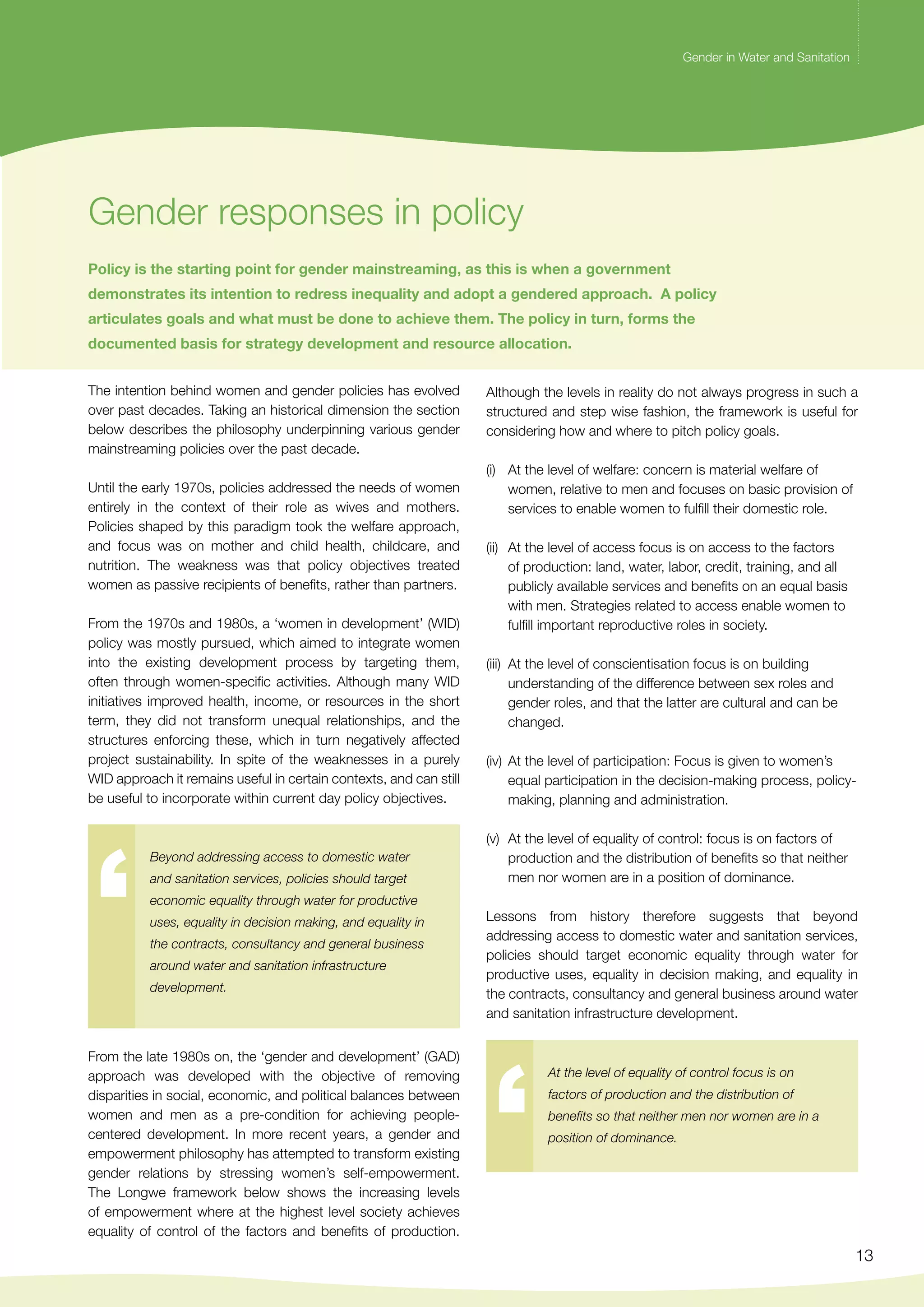 Gender in Water and Sanitation 
13 
Gender responses in policy 
Gender in Water and Sanitation 
Policy is the starting point for gender mainstreaming, as this is when a government 
demonstrates its intention to redress inequality and adopt a gendered approach. A policy 
articulates goals and what must be done to achieve them. The policy in turn, forms the 
documented basis for strategy development and resource allocation. 
The intention behind women and gender policies has evolved 
over past decades. Taking an historical dimension the section 
below describes the philosophy underpinning various gender 
mainstreaming policies over the past decade. 
Until the early 1970s, policies addressed the needs of women 
entirely in the context of their role as wives and mothers. 
Policies shaped by this paradigm took the welfare approach, 
and focus was on mother and child health, childcare, and 
nutrition. The weakness was that policy objectives treated 
women as passive recipients of benefits, rather than partners. 
From the 1970s and 1980s, a ‘women in development’ (WID) 
policy was mostly pursued, which aimed to integrate women 
into the existing development process by targeting them, 
often through women-specific activities. Although many WID 
initiatives improved health, income, or resources in the short 
term, they did not transform unequal relationships, and the 
structures enforcing these, which in turn negatively affected 
project sustainability. In spite of the weaknesses in a purely 
WID approach it remains useful in certain contexts, and can still 
be useful to incorporate within current day policy objectives. 
Beyond addressing access to domestic water 
and sanitation services, policies should target 
economic equality through water for productive 
uses, equality in decision making, and equality in 
the contracts, consultancy and general business 
around water and sanitation infrastructure 
development. 
At the level of equality of control focus is on 
factors of production and the distribution of 
benefits so that neither men nor women are in a 
position of dominance. 
From the late 1980s on, the ‘gender and development’ (GAD) 
approach was developed with the objective of removing 
disparities in social, economic, and political balances between 
women and men as a pre-condition for achieving people-centered 
development. In more recent years, a gender and 
empowerment philosophy has attempted to transform existing 
gender relations by stressing women’s self-empowerment. 
The Longwe framework below shows the increasing levels 
of empowerment where at the highest level society achieves 
equality of control of the factors and benefits of production. 
Although the levels in reality do not always progress in such a 
structured and step wise fashion, the framework is useful for 
considering how and where to pitch policy goals. 
(i) At the level of welfare: concern is material welfare of 
women, relative to men and focuses on basic provision of 
services to enable women to fulfill their domestic role. 
(ii) At the level of access focus is on access to the factors 
of production: land, water, labor, credit, training, and all 
publicly available services and benefits on an equal basis 
with men. Strategies related to access enable women to 
fulfill important reproductive roles in society. 
(iii) At the level of conscientisation focus is on building 
understanding of the difference between sex roles and 
gender roles, and that the latter are cultural and can be 
changed. 
(iv) At the level of participation: Focus is given to women’s 
equal participation in the decision-making process, policy-making, 
planning and administration. 
(v) At the level of equality of control: focus is on factors of 
production and the distribution of benefits so that neither 
men nor women are in a position of dominance. 
Lessons from history therefore suggests that beyond 
addressing access to domestic water and sanitation services, 
policies should target economic equality through water for 
productive uses, equality in decision making, and equality in 
the contracts, consultancy and general business around water 
and sanitation infrastructure development. 
 