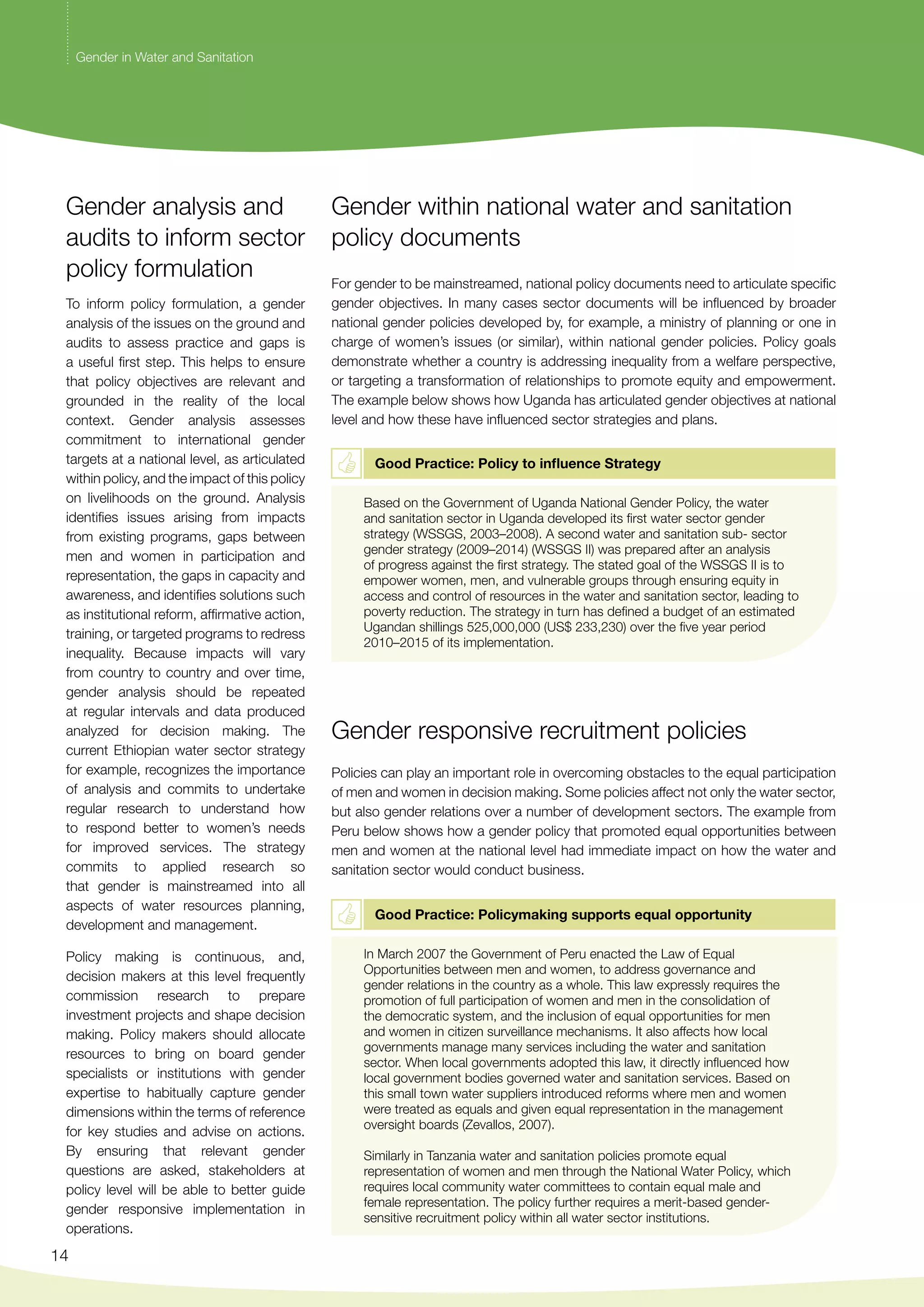 Gender analysis and 
audits to inform sector 
policy formulation 
To inform policy formulation, a gender 
analysis of the issues on the ground and 
audits to assess practice and gaps is 
a useful first step. This helps to ensure 
that policy objectives are relevant and 
grounded in the reality of the local 
context. Gender analysis assesses 
commitment to international gender 
targets at a national level, as articulated 
within policy, and the impact of this policy 
on livelihoods on the ground. Analysis 
identifies issues arising from impacts 
from existing programs, gaps between 
men and women in participation and 
representation, the gaps in capacity and 
awareness, and identifies solutions such 
as institutional reform, affirmative action, 
training, or targeted programs to redress 
inequality. Because impacts will vary 
from country to country and over time, 
gender analysis should be repeated 
at regular intervals and data produced 
analyzed for decision making. The 
current Ethiopian water sector strategy 
for example, recognizes the importance 
of analysis and commits to undertake 
regular research to understand how 
to respond better to women’s needs 
for improved services. The strategy 
commits to applied research so 
that gender is mainstreamed into all 
aspects of water resources planning, 
development and management. 
Policy making is continuous, and, 
decision makers at this level frequently 
commission research to prepare 
investment projects and shape decision 
making. Policy makers should allocate 
resources to bring on board gender 
specialists or institutions with gender 
expertise to habitually capture gender 
dimensions within the terms of reference 
for key studies and advise on actions. 
By ensuring that relevant gender 
questions are asked, stakeholders at 
policy level will be able to better guide 
gender responsive implementation in 
operations. 
14 
Gender within national water and sanitation 
policy documents 
For gender to be mainstreamed, national policy documents need to articulate specific 
gender objectives. In many cases sector documents will be influenced by broader 
national gender policies developed by, for example, a ministry of planning or one in 
charge of women’s issues (or similar), within national gender policies. Policy goals 
demonstrate whether a country is addressing inequality from a welfare perspective, 
or targeting a transformation of relationships to promote equity and empowerment. 
The example below shows how Uganda has articulated gender objectives at national 
level and how these have influenced sector strategies and plans. 
Good Practice: Policy to influence Strategy 
Based on the Government of Uganda National Gender Policy, the water 
and sanitation sector in Uganda developed its first water sector gender 
strategy (WSSGS, 2003–2008). A second water and sanitation sub- sector 
gender strategy (2009–2014) (WSSGS II) was prepared after an analysis 
of progress against the first strategy. The stated goal of the WSSGS II is to 
empower women, men, and vulnerable groups through ensuring equity in 
access and control of resources in the water and sanitation sector, leading to 
poverty reduction. The strategy in turn has defined a budget of an estimated 
Ugandan shillings 525,000,000 (US$ 233,230) over the five year period 
2010–2015 of its implementation. 
Gender responsive recruitment policies 
Policies can play an important role in overcoming obstacles to the equal participation 
of men and women in decision making. Some policies affect not only the water sector, 
but also gender relations over a number of development sectors. The example from 
Peru below shows how a gender policy that promoted equal opportunities between 
men and women at the national level had immediate impact on how the water and 
sanitation sector would conduct business. 
Good Practice: Policymaking supports equal opportunity 
In March 2007 the Government of Peru enacted the Law of Equal 
Opportunities between men and women, to address governance and 
gender relations in the country as a whole. This law expressly requires the 
promotion of full participation of women and men in the consolidation of 
the democratic system, and the inclusion of equal opportunities for men 
and women in citizen surveillance mechanisms. It also affects how local 
governments manage many services including the water and sanitation 
sector. When local governments adopted this law, it directly influenced how 
local government bodies governed water and sanitation services. Based on 
this small town water suppliers introduced reforms where men and women 
were treated as equals and given equal representation in the management 
oversight boards (Zevallos, 2007). 
Similarly in Tanzania water and sanitation policies promote equal 
representation of women and men through the National Water Policy, which 
requires local community water committees to contain equal male and 
female representation. The policy further requires a merit-based gender-sensitive 
recruitment policy within all water sector institutions. 
Gender in Water and Sanitation 
 