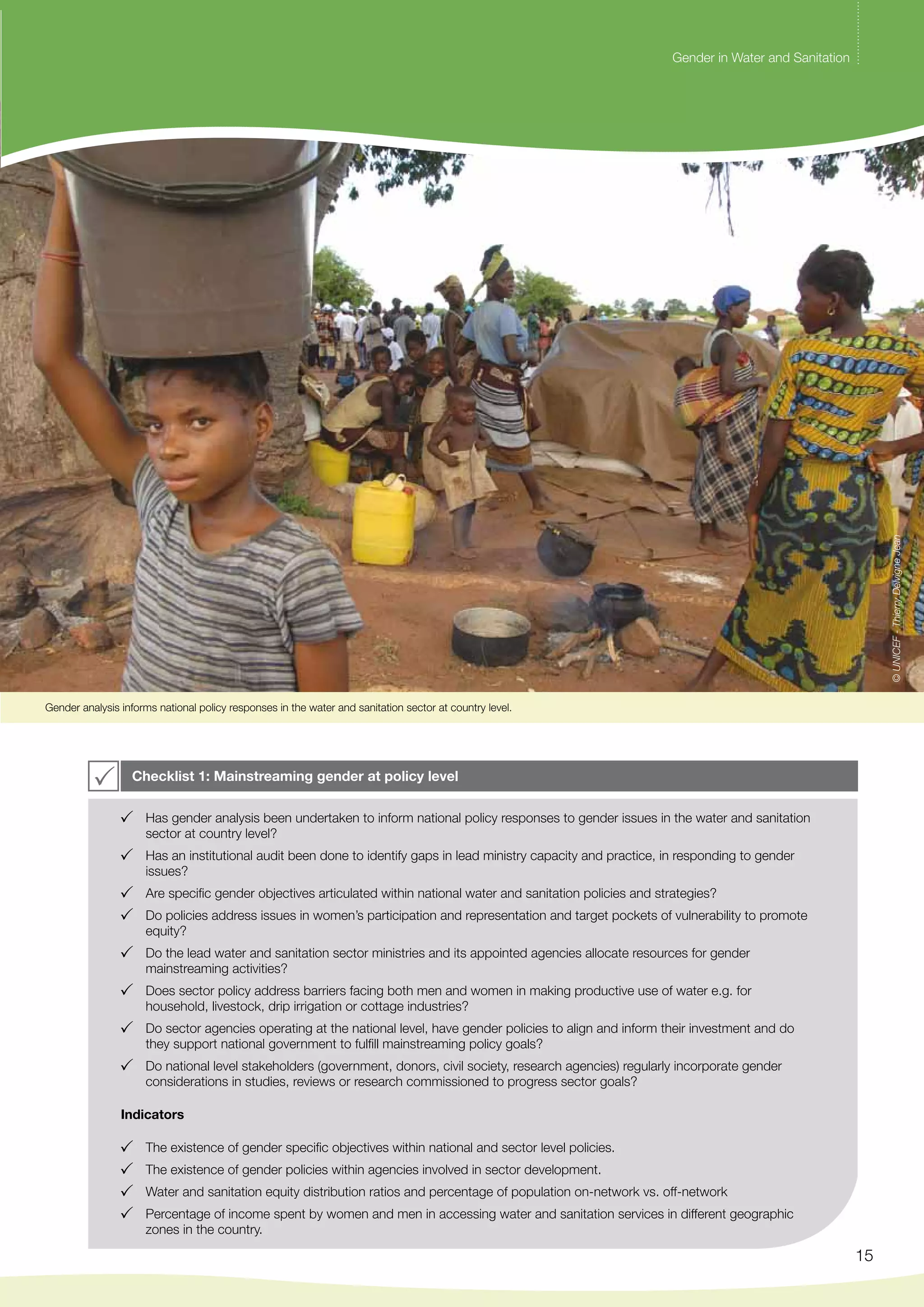 Gender in Water and Sanitation 
15 
Gender analysis informs national policy responses in the water and sanitation sector at country level. 
Checklist 1: Mainstreaming gender at policy level 
Has gender analysis been undertaken to inform national policy responses to gender issues in the water and sanitation 
sector at country level? 
Has an institutional audit been done to identify gaps in lead ministry capacity and practice, in responding to gender 
issues? 
Are specific gender objectives articulated within national water and sanitation policies and strategies? 
Do policies address issues in women’s participation and representation and target pockets of vulnerability to promote 
equity? 
Do the lead water and sanitation sector ministries and its appointed agencies allocate resources for gender 
mainstreaming activities? 
Does sector policy address barriers facing both men and women in making productive use of water e.g. for 
household, livestock, drip irrigation or cottage industries? 
Do sector agencies operating at the national level, have gender policies to align and inform their investment and do 
they support national government to fulfill mainstreaming policy goals? 
Do national level stakeholders (government, donors, civil society, research agencies) regularly incorporate gender 
considerations in studies, reviews or research commissioned to progress sector goals? 
Indicators 
The existence of gender specific objectives within national and sector level policies. 
The existence of gender policies within agencies involved in sector development. 
Water and sanitation equity distribution ratios and percentage of population on-network vs. off-network 
Percentage of income spent by women and men in accessing water and sanitation services in different geographic 
zones in the country. 
© UNICEF - Thierry Delvigne Jean 
 