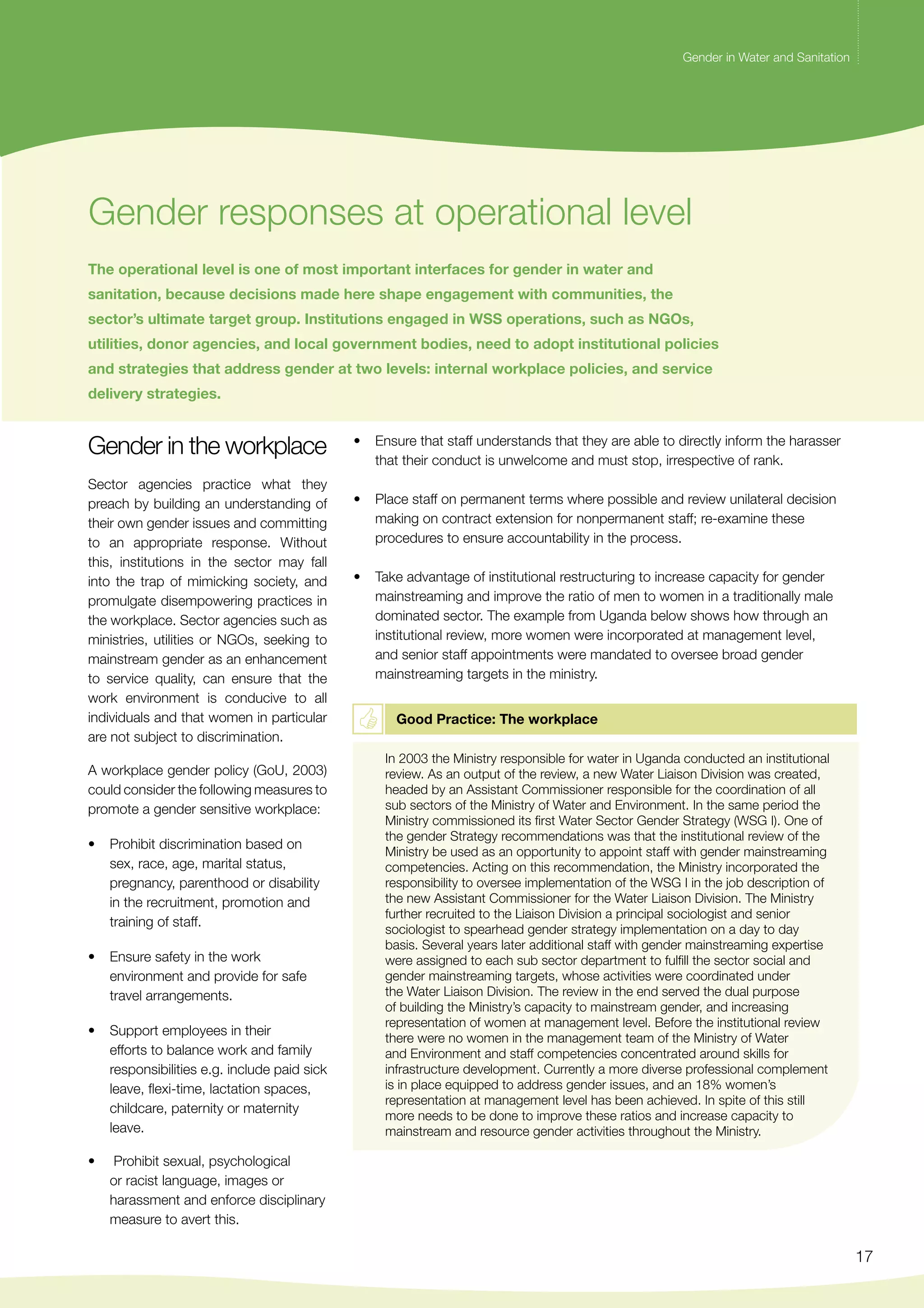 Gender in Water and Sanitation 
17 
Gender in Water and Sanitation 
Gender responses at operational level 
The operational level is one of most important interfaces for gender in water and 
sanitation, because decisions made here shape engagement with communities, the 
sector’s ultimate target group. Institutions engaged in WSS operations, such as NGOs, 
utilities, donor agencies, and local government bodies, need to adopt institutional policies 
and strategies that address gender at two levels: internal workplace policies, and service 
delivery strategies. 
Gender in the workplace 
Sector agencies practice what they 
preach by building an understanding of 
their own gender issues and committing 
to an appropriate response. Without 
this, institutions in the sector may fall 
into the trap of mimicking society, and 
promulgate disempowering practices in 
the workplace. Sector agencies such as 
ministries, utilities or NGOs, seeking to 
mainstream gender as an enhancement 
to service quality, can ensure that the 
work environment is conducive to all 
individuals and that women in particular 
are not subject to discrimination. 
A workplace gender policy (GoU, 2003) 
could consider the following measures to 
promote a gender sensitive workplace: 
• Prohibit discrimination based on 
sex, race, age, marital status, 
pregnancy, parenthood or disability 
in the recruitment, promotion and 
training of staff. 
• Ensure safety in the work 
environment and provide for safe 
travel arrangements. 
• Support employees in their 
efforts to balance work and family 
responsibilities e.g. include paid sick 
leave, flexi-time, lactation spaces, 
childcare, paternity or maternity 
leave. 
• Prohibit sexual, psychological 
or racist language, images or 
harassment and enforce disciplinary 
measure to avert this. 
• Ensure that staff understands that they are able to directly inform the harasser 
that their conduct is unwelcome and must stop, irrespective of rank. 
• Place staff on permanent terms where possible and review unilateral decision 
making on contract extension for nonpermanent staff; re-examine these 
procedures to ensure accountability in the process. 
• Take advantage of institutional restructuring to increase capacity for gender 
mainstreaming and improve the ratio of men to women in a traditionally male 
dominated sector. The example from Uganda below shows how through an 
institutional review, more women were incorporated at management level, 
and senior staff appointments were mandated to oversee broad gender 
mainstreaming targets in the ministry. 
Good Practice: The workplace 
In 2003 the Ministry responsible for water in Uganda conducted an institutional 
review. As an output of the review, a new Water Liaison Division was created, 
headed by an Assistant Commissioner responsible for the coordination of all 
sub sectors of the Ministry of Water and Environment. In the same period the 
Ministry commissioned its first Water Sector Gender Strategy (WSG I). One of 
the gender Strategy recommendations was that the institutional review of the 
Ministry be used as an opportunity to appoint staff with gender mainstreaming 
competencies. Acting on this recommendation, the Ministry incorporated the 
responsibility to oversee implementation of the WSG I in the job description of 
the new Assistant Commissioner for the Water Liaison Division. The Ministry 
further recruited to the Liaison Division a principal sociologist and senior 
sociologist to spearhead gender strategy implementation on a day to day 
basis. Several years later additional staff with gender mainstreaming expertise 
were assigned to each sub sector department to fulfill the sector social and 
gender mainstreaming targets, whose activities were coordinated under 
the Water Liaison Division. The review in the end served the dual purpose 
of building the Ministry’s capacity to mainstream gender, and increasing 
representation of women at management level. Before the institutional review 
there were no women in the management team of the Ministry of Water 
and Environment and staff competencies concentrated around skills for 
infrastructure development. Currently a more diverse professional complement 
is in place equipped to address gender issues, and an 18% women’s 
representation at management level has been achieved. In spite of this still 
more needs to be done to improve these ratios and increase capacity to 
mainstream and resource gender activities throughout the Ministry. 
 