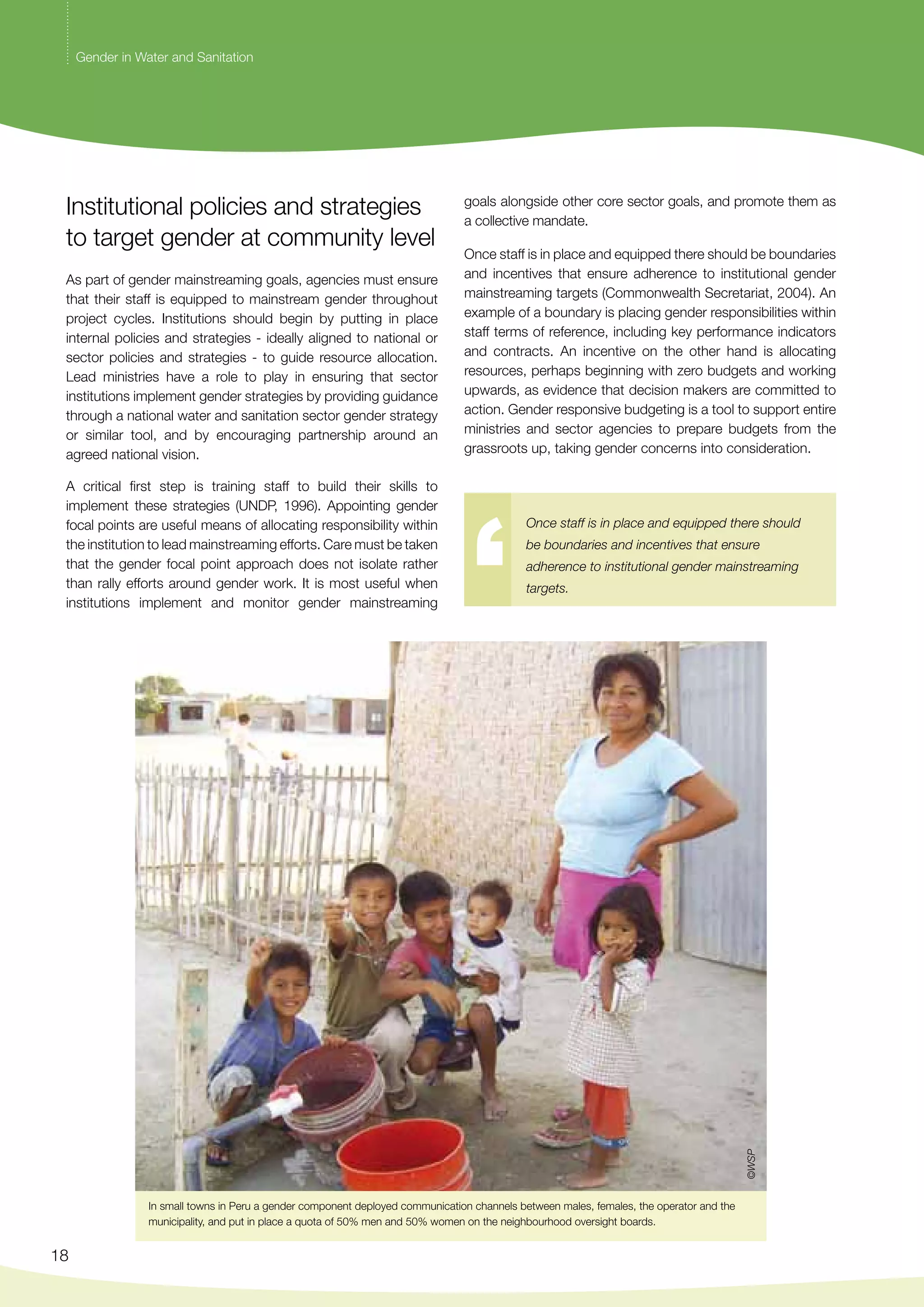 Institutional policies and strategies 
to target gender at community level 
As part of gender mainstreaming goals, agencies must ensure 
that their staff is equipped to mainstream gender throughout 
project cycles. Institutions should begin by putting in place 
internal policies and strategies - ideally aligned to national or 
sector policies and strategies - to guide resource allocation. 
Lead ministries have a role to play in ensuring that sector 
institutions implement gender strategies by providing guidance 
through a national water and sanitation sector gender strategy 
or similar tool, and by encouraging partnership around an 
agreed national vision. 
A critical first step is training staff to build their skills to 
implement these strategies (UNDP, 1996). Appointing gender 
focal points are useful means of allocating responsibility within 
the institution to lead mainstreaming efforts. Care must be taken 
that the gender focal point approach does not isolate rather 
than rally efforts around gender work. It is most useful when 
institutions implement and monitor gender mainstreaming 
18 
goals alongside other core sector goals, and promote them as 
a collective mandate. 
Once staff is in place and equipped there should be boundaries 
and incentives that ensure adherence to institutional gender 
mainstreaming targets (Commonwealth Secretariat, 2004). An 
example of a boundary is placing gender responsibilities within 
staff terms of reference, including key performance indicators 
and contracts. An incentive on the other hand is allocating 
resources, perhaps beginning with zero budgets and working 
upwards, as evidence that decision makers are committed to 
action. Gender responsive budgeting is a tool to support entire 
ministries and sector agencies to prepare budgets from the 
grassroots up, taking gender concerns into consideration. 
Once staff is in place and equipped there should 
be boundaries and incentives that ensure 
adherence to institutional gender mainstreaming 
targets. 
In small towns in Peru a gender component deployed communication channels between males, females, the operator and the 
municipality, and put in place a quota of 50% men and 50% women on the neighbourhood oversight boards. 
©WSP 
Gender in Water and Sanitation 
 