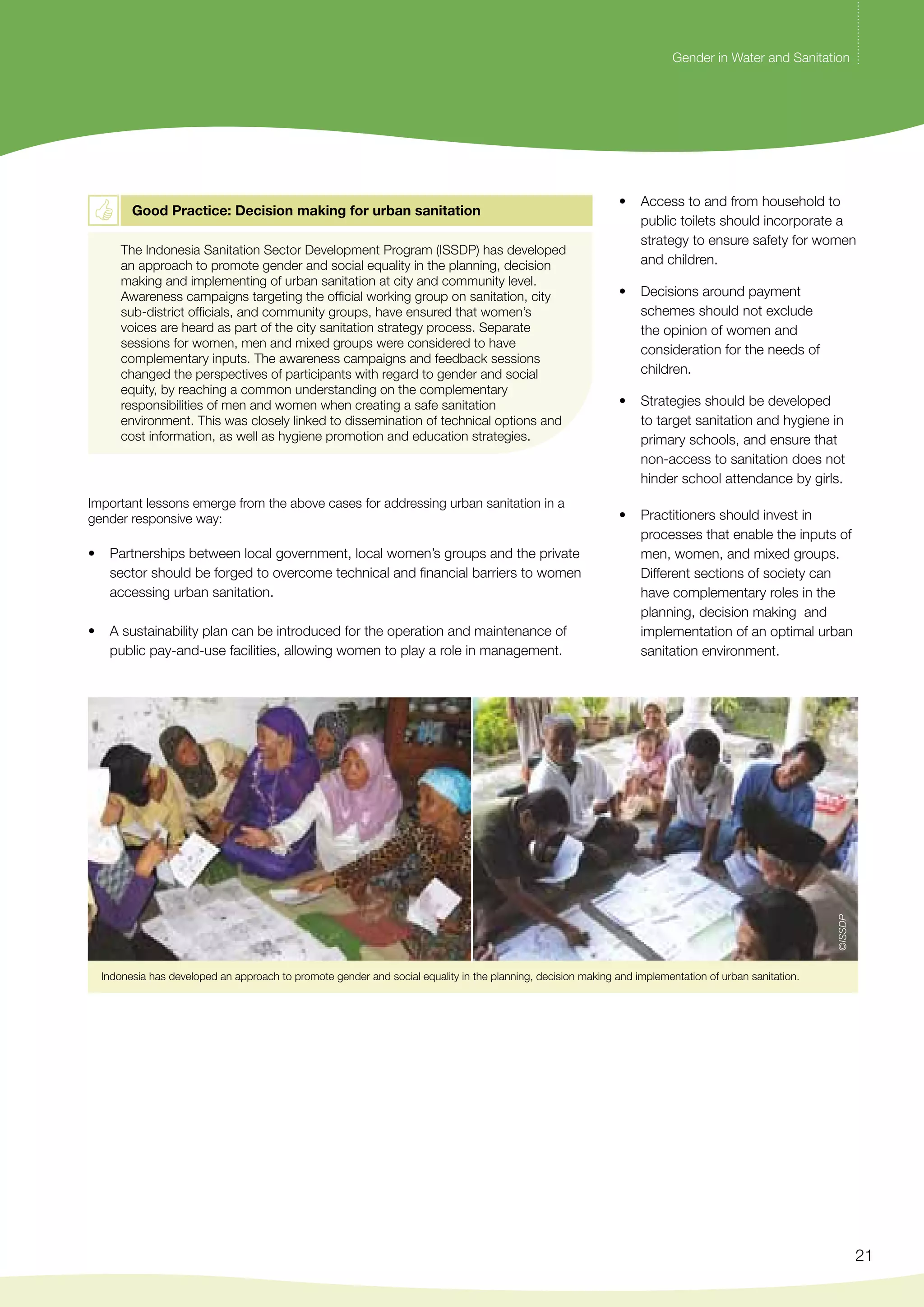 Gender in Water and Sanitation 
21 
Good Practice: Decision making for urban sanitation 
The Indonesia Sanitation Sector Development Program (ISSDP) has developed 
an approach to promote gender and social equality in the planning, decision 
making and implementing of urban sanitation at city and community level. 
Awareness campaigns targeting the official working group on sanitation, city 
sub-district officials, and community groups, have ensured that women’s 
voices are heard as part of the city sanitation strategy process. Separate 
sessions for women, men and mixed groups were considered to have 
complementary inputs. The awareness campaigns and feedback sessions 
changed the perspectives of participants with regard to gender and social 
equity, by reaching a common understanding on the complementary 
responsibilities of men and women when creating a safe sanitation 
environment. This was closely linked to dissemination of technical options and 
cost information, as well as hygiene promotion and education strategies. 
Important lessons emerge from the above cases for addressing urban sanitation in a 
gender responsive way: 
• Partnerships between local government, local women’s groups and the private 
sector should be forged to overcome technical and financial barriers to women 
accessing urban sanitation. 
• A sustainability plan can be introduced for the operation and maintenance of 
public pay-and-use facilities, allowing women to play a role in management. 
• Access to and from household to 
public toilets should incorporate a 
strategy to ensure safety for women 
and children. 
• Decisions around payment 
schemes should not exclude 
the opinion of women and 
consideration for the needs of 
children. 
• Strategies should be developed 
to target sanitation and hygiene in 
primary schools, and ensure that 
non-access to sanitation does not 
hinder school attendance by girls. 
• Practitioners should invest in 
processes that enable the inputs of 
men, women, and mixed groups. 
Different sections of society can 
have complementary roles in the 
planning, decision making and 
implementation of an optimal urban 
sanitation environment. 
Indonesia has developed an approach to promote gender and social equality in the planning, decision making and implementation of urban sanitation. 
©ISSDP 
 